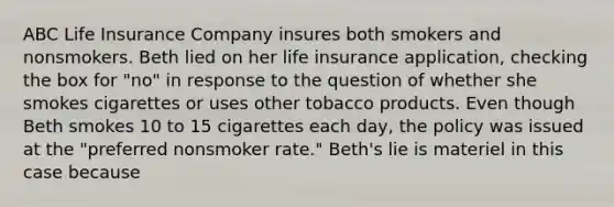 ABC Life Insurance Company insures both smokers and nonsmokers. Beth lied on her life insurance application, checking the box for "no" in response to the question of whether she smokes cigarettes or uses other tobacco products. Even though Beth smokes 10 to 15 cigarettes each day, the policy was issued at the "preferred nonsmoker rate." Beth's lie is materiel in this case because