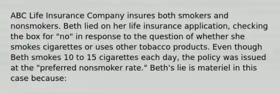 ABC Life Insurance Company insures both smokers and nonsmokers. Beth lied on her life insurance application, checking the box for "no" in response to the question of whether she smokes cigarettes or uses other tobacco products. Even though Beth smokes 10 to 15 cigarettes each day, the policy was issued at the "preferred nonsmoker rate." Beth's lie is materiel in this case because: