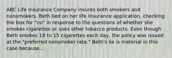 ABC Life Insurance Company insures both smokers and nonsmokers. Beth lied on her life insurance application, checking the box for "no" in response to the questions of whether she smokes cigarettes or uses other tobacco products. Even though Beth smokes 10 to 15 cigarettes each day, the policy was issued at the "preferred nonsmoker rate." Beth's lie is material in this case because...