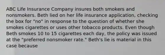 ABC Life Insurance Company insures both smokers and nonsmokers. Beth lied on her life insurance application, checking the box for "no" in response to the question of whether she smokes cigarettes or uses other tobacco products. Even though Beth smokes 10 to 15 cigarettes each day, the policy was issued at the "preferred nonsmoker rate." Beth's lie is material in this case because