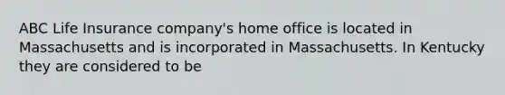 ABC Life Insurance company's home office is located in Massachusetts and is incorporated in Massachusetts. In Kentucky they are considered to be