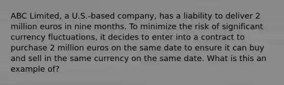 ABC Limited, a U.S.-based company, has a liability to deliver 2 million euros in nine months. To minimize the risk of significant currency fluctuations, it decides to enter into a contract to purchase 2 million euros on the same date to ensure it can buy and sell in the same currency on the same date. What is this an example of?