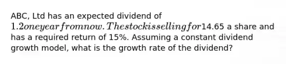 ABC, Ltd has an expected dividend of 1.2 one year from now. The stock is selling for14.65 a share and has a required return of 15%. Assuming a constant dividend growth model, what is the growth rate of the dividend?