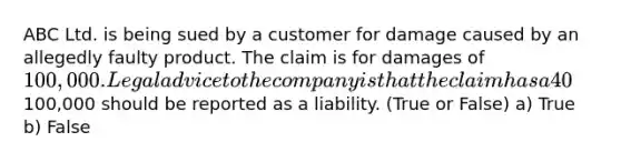 ABC Ltd. is being sued by a customer for damage caused by an allegedly faulty product. The claim is for damages of 100,000. Legal advice to the company is that the claim has a 40% chance of success. The100,000 should be reported as a liability. (True or False) a) True b) False