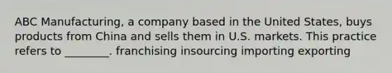 ABC Manufacturing, a company based in the United States, buys products from China and sells them in U.S. markets. This practice refers to ________. franchising insourcing importing exporting