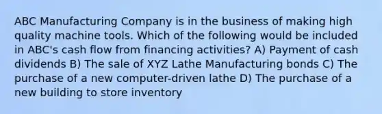 ABC Manufacturing Company is in the business of making high quality machine tools. Which of the following would be included in ABC's cash flow from financing activities? A) Payment of cash dividends B) The sale of XYZ Lathe Manufacturing bonds C) The purchase of a new computer-driven lathe D) The purchase of a new building to store inventory