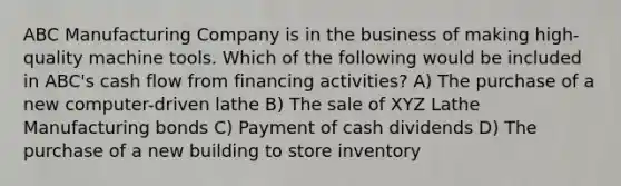 ABC Manufacturing Company is in the business of making high-quality machine tools. Which of the following would be included in ABC's cash flow from financing activities? A) The purchase of a new computer-driven lathe B) The sale of XYZ Lathe Manufacturing bonds C) Payment of cash dividends D) The purchase of a new building to store inventory