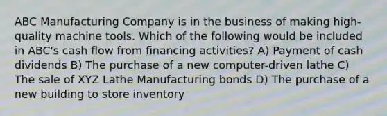 ABC Manufacturing Company is in the business of making high-quality machine tools. Which of the following would be included in ABC's cash flow from financing activities? A) Payment of cash dividends B) The purchase of a new computer-driven lathe C) The sale of XYZ Lathe Manufacturing bonds D) The purchase of a new building to store inventory