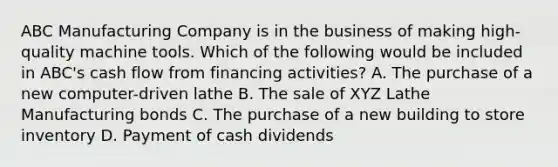 ABC Manufacturing Company is in the business of making high-quality machine tools. Which of the following would be included in ABC's cash flow from financing activities? A. The purchase of a new computer-driven lathe B. The sale of XYZ Lathe Manufacturing bonds C. The purchase of a new building to store inventory D. Payment of cash dividends