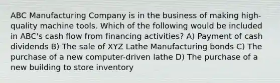 ABC Manufacturing Company is in the business of making high-quality machine tools. Which of the following would be included in ABC's cash flow from financing activities? A) Payment of cash dividends B) The sale of XYZ Lathe Manufacturing bonds C) The purchase of a new computer-driven lathe D) The purchase of a new building to store inventory