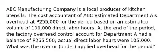 ABC Manufacturing Company is a local producer of kitchen utensils. The cost accountant of ABC estimated Department A's overhead at P255,000 for the period based on an estimated volume of 100,000 direct labor hours. At the end of the period, the factory overhead control account for Department A had a balance of P265,500; actual direct labor hours were 105,000. What was the over or (under) applied overhead for the period?