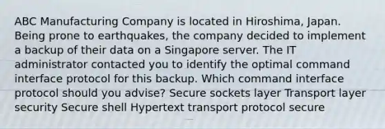 ABC Manufacturing Company is located in Hiroshima, Japan. Being prone to earthquakes, the company decided to implement a backup of their data on a Singapore server. The IT administrator contacted you to identify the optimal command interface protocol for this backup. Which command interface protocol should you advise? Secure sockets layer Transport layer security Secure shell Hypertext transport protocol secure