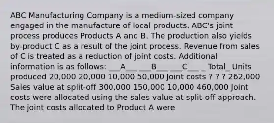 ABC Manufacturing Company is a medium-sized company engaged in the manufacture of local products. ABC's joint process produces Products A and B. The production also yields by-product C as a result of the joint process. Revenue from sales of C is treated as a reduction of joint costs. Additional information is as follows: ___A___ ___B___ ___C___ _ Total_ Units produced 20,000 20,000 10,000 50,000 Joint costs ? ? ? 262,000 Sales value at split-off 300,000 150,000 10,000 460,000 Joint costs were allocated using the sales value at split-off approach. The joint costs allocated to Product A were