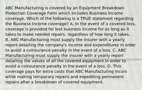 ABC Manufacturing is covered by an Equipment Breakdown Protection Coverage Form which includes Business Income coverage. Which of the following is a TRUE statement regarding the Business Income coverage? A. In the event of a covered loss, coverage is provided for lost business income for as long as it takes to make needed repairs, regardless of how long it takes. . B. ABC Manufacturing must supply the insurer with a yearly report detailing the company's income and expenditures in order to avoid a coinsurance penalty in the event of a loss. C. ABC Manufacturing must supply the insurer with a yearly report detailing the values of all the covered equipment in order to avoid a coinsurance penalty in the event of a loss. D. This coverage pays for extra costs that ABC Manufacturing incurs while making temporary repairs and expediting permanent repairs after a breakdown of covered equipment.