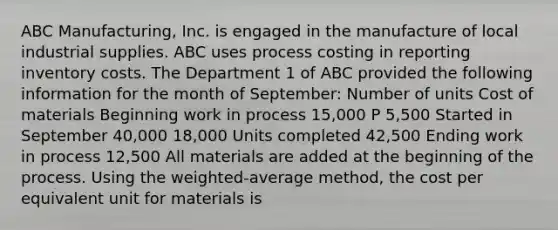 ABC Manufacturing, Inc. is engaged in the manufacture of local industrial supplies. ABC uses process costing in reporting inventory costs. The Department 1 of ABC provided the following information for the month of September: Number of units Cost of materials Beginning work in process 15,000 P 5,500 Started in September 40,000 18,000 Units completed 42,500 Ending work in process 12,500 All materials are added at the beginning of the process. Using the weighted-average method, the cost per equivalent unit for materials is