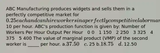 ABC Manufacturing produces widgets and sells them in a perfectly competitive market for 0.25 each and can hire workers in a perfectly competitive labor market for10 per hour. ABC's production function is given by: Number of Workers Per Hour​ Output Per Hour ​ ​ 0​​​​ 0 ​ ​ 1​​​​ 150 ​ ​ 2​​ 250 ​ ​ 3​ 325 ​ ​ 4​​​​ 375 ​ ​ 5​ 400 The value of marginal product (VMP) of the second worker is _____ per hour. ​a.​37.50​​​​​ c.​25 ​b.​18.75​​​​​ d.​12.50