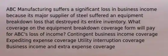 ABC Manufacturing suffers a significant loss in business income because its major supplier of steel suffered an equipment breakdown loss that destroyed its entire inventory. What coverage on the equipment breakdown coverage form will pay for ABC's loss of income? Contingent business income coverage Expediting expense coverage Utility interruption coverage Business income and extra expense coverage