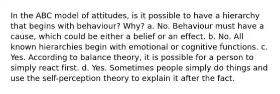 In the ABC model of attitudes, is it possible to have a hierarchy that begins with behaviour? Why? a. No. Behaviour must have a cause, which could be either a belief or an effect. b. No. All known hierarchies begin with emotional or cognitive functions. c. Yes. According to balance theory, it is possible for a person to simply react first. d. Yes. Sometimes people simply do things and use the self-perception theory to explain it after the fact.