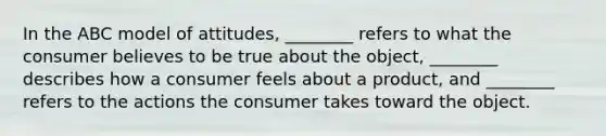 In the ABC model of​ attitudes, ________ refers to what the consumer believes to be true about the​ object, ________ describes how a consumer feels about a​ product, and​ ________ refers to the actions the consumer takes toward the object.