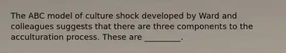 The ABC model of culture shock developed by Ward and colleagues suggests that there are three components to the acculturation process. These are _________.