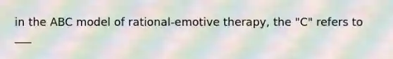 in the ABC model of rational-emotive therapy, the "C" refers to ___