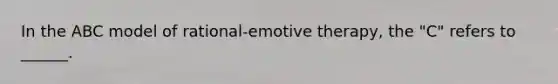 In the ABC model of rational-emotive therapy, the "C" refers to ______.