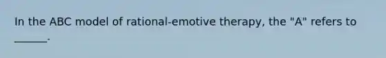 In the ABC model of rational-emotive therapy, the "A" refers to ______.