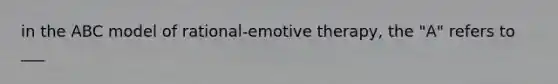 in the ABC model of rational-emotive therapy, the "A" refers to ___