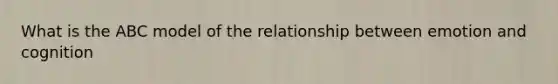 What is the ABC model of the relationship between emotion and cognition