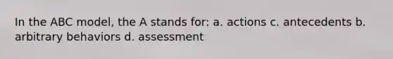 In the ABC model, the A stands for: a. actions c. antecedents b. arbitrary behaviors d. assessment