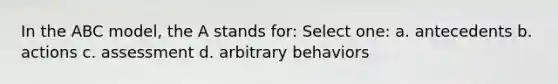 In the ABC model, the A stands for: Select one: a. antecedents b. actions c. assessment d. arbitrary behaviors