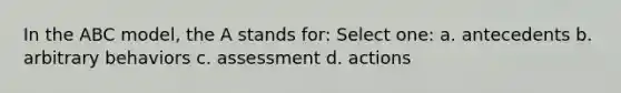 In the ABC model, the A stands for: Select one: a. antecedents b. arbitrary behaviors c. assessment d. actions