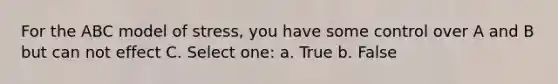 For the ABC model of stress, you have some control over A and B but can not effect C. Select one: a. True b. False