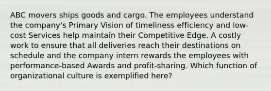 ABC movers ships goods and cargo. The employees understand the company's Primary Vision of timeliness efficiency and low-cost Services help maintain their Competitive Edge. A costly work to ensure that all deliveries reach their destinations on schedule and the company intern rewards the employees with performance-based Awards and profit-sharing. Which function of organizational culture is exemplified here?