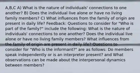 A,B,C A) What is the nature of individuals' connections to one another? B) Does the individual live alone or have no living family members? C) What influences from the family of origin are present in daily life? Feedback: Questions to consider for "Who is part of the family?" include the following: What is the nature of individuals' connections to one another? Does the individual live alone or have no living family members? What influences from the family of origin are present in daily life? Questions to consider for "Who is the informant?" are as follows: Do members speak independently or is an interpreter present? and What observations can be made about the interpersonal dynamics between members?