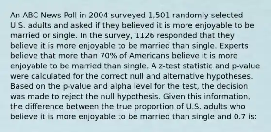 An ABC News Poll in 2004 surveyed 1,501 randomly selected U.S. adults and asked if they believed it is more enjoyable to be married or single. In the survey, 1126 responded that they believe it is more enjoyable to be married than single. Experts believe that more than 70% of Americans believe it is more enjoyable to be married than single. A z-test statistic and p-value were calculated for the correct null and alternative hypotheses. Based on the p-value and alpha level for the test, the decision was made to reject the null hypothesis. Given this information, the difference between the true proportion of U.S. adults who believe it is more enjoyable to be married than single and 0.7 is: