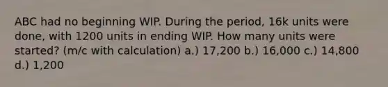 ABC had no beginning WIP. During the period, 16k units were done, with 1200 units in ending WIP. How many units were started? (m/c with calculation) a.) 17,200 b.) 16,000 c.) 14,800 d.) 1,200