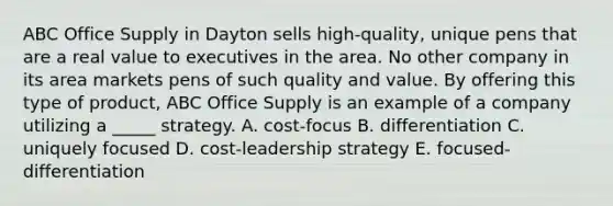 ABC Office Supply in Dayton sells high-quality, unique pens that are a real value to executives in the area. No other company in its area markets pens of such quality and value. By offering this type of product, ABC Office Supply is an example of a company utilizing a _____ strategy. A. cost-focus B. differentiation C. uniquely focused D. cost-leadership strategy E. focused-differentiation