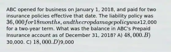 ABC opened for business on January 1, 2018, and paid for two insurance policies effective that date. The liability policy was 36,000 for 18 months, and the crop damage policy was12,000 for a two-year term. What was the balance in ABC's Prepaid Insurance account as of December 31, 2018? A) 48,000. B)30,000. C) 18,000. D)9,000