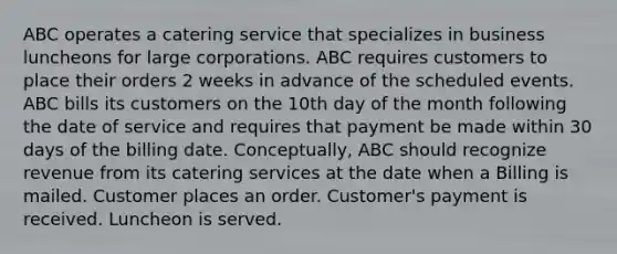 ABC operates a catering service that specializes in business luncheons for large corporations. ABC requires customers to place their orders 2 weeks in advance of the scheduled events. ABC bills its customers on the 10th day of the month following the date of service and requires that payment be made within 30 days of the billing date. Conceptually, ABC should recognize revenue from its catering services at the date when a Billing is mailed. Customer places an order. Customer's payment is received. Luncheon is served.