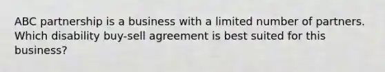 ABC partnership is a business with a limited number of partners. Which disability buy-sell agreement is best suited for this business?