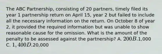 The ABC Partnership, consisting of 20 partners, timely filed its year 1 partnership return on April 15, year 2 but failed to include all the necessary information on the return. On October 8 of year 2, it provided the required information but was unable to show reasonable cause for the omission. What is the amount of the penalty to be assessed against the partnership? A. 200 B.1,000 C. 1,400 D.20,000