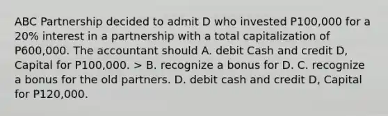 ABC Partnership decided to admit D who invested P100,000 for a 20% interest in a partnership with a total capitalization of P600,000. The accountant should A. debit Cash and credit D, Capital for P100,000. > B. recognize a bonus for D. C. recognize a bonus for the old partners. D. debit cash and credit D, Capital for P120,000.