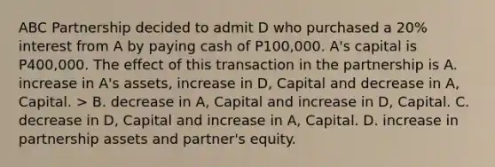 ABC Partnership decided to admit D who purchased a 20% interest from A by paying cash of P100,000. A's capital is P400,000. The effect of this transaction in the partnership is A. increase in A's assets, increase in D, Capital and decrease in A, Capital. > B. decrease in A, Capital and increase in D, Capital. C. decrease in D, Capital and increase in A, Capital. D. increase in partnership assets and partner's equity.