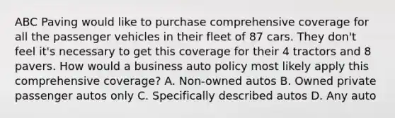 ABC Paving would like to purchase comprehensive coverage for all the passenger vehicles in their fleet of 87 cars. They don't feel it's necessary to get this coverage for their 4 tractors and 8 pavers. How would a business auto policy most likely apply this comprehensive coverage? A. Non-owned autos B. Owned private passenger autos only C. Specifically described autos D. Any auto