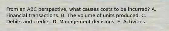 From an ABC perspective, what causes costs to be incurred? A. Financial transactions. B. The volume of units produced. C. Debits and credits. D. Management decisions. E. Activities.