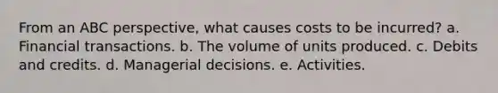 From an ABC perspective, what causes costs to be incurred? a. Financial transactions. b. The volume of units produced. c. Debits and credits. d. Managerial decisions. e. Activities.