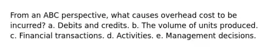 From an ABC perspective, what causes overhead cost to be incurred? a. Debits and credits. b. The volume of units produced. c. Financial transactions. d. Activities. e. Management decisions.