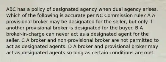 ABC has a policy of designated agency when dual agency arises. Which of the following is accurate per NC Commission rule? A A provisional broker may be designated for the seller, but only if another provisional broker is designated for the buyer. B A broker-in-charge can never act as a designated agent for the seller. C A broker and non-provisional broker are not permitted to act as designated agents. D A broker and provisional broker may act as designated agents so long as certain conditions are met.