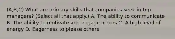 (A,B,C) What are primary skills that companies seek in top managers? (Select all that apply.) A. The ability to communicate B. The ability to motivate and engage others C. A high level of energy D. Eagerness to please others